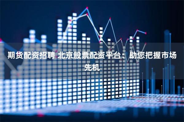 期货配资招聘 北京股票配资平台：助您把握市场先机