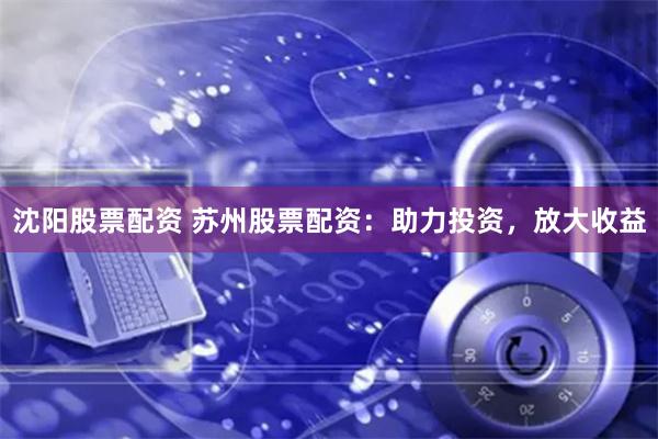 沈阳股票配资 苏州股票配资：助力投资，放大收益