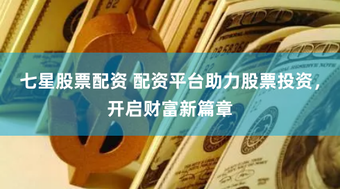 七星股票配资 配资平台助力股票投资，开启财富新篇章