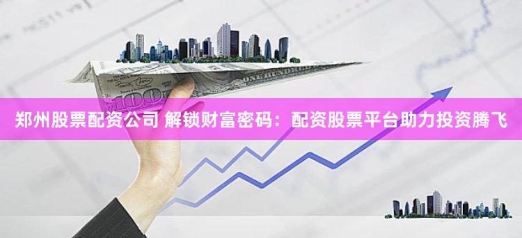 郑州股票配资公司 解锁财富密码：配资股票平台助力投资腾飞