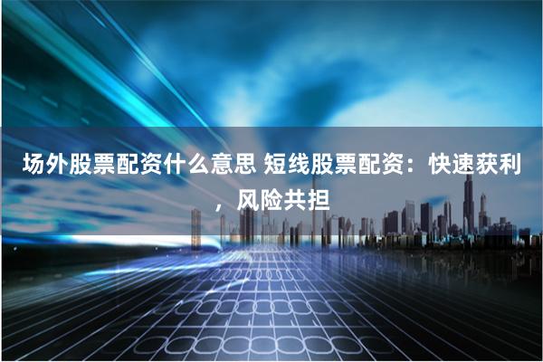 场外股票配资什么意思 短线股票配资：快速获利，风险共担