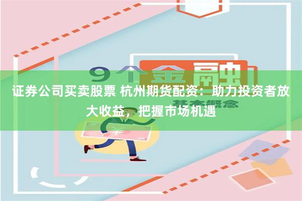 证券公司买卖股票 杭州期货配资：助力投资者放大收益，把握市场机遇