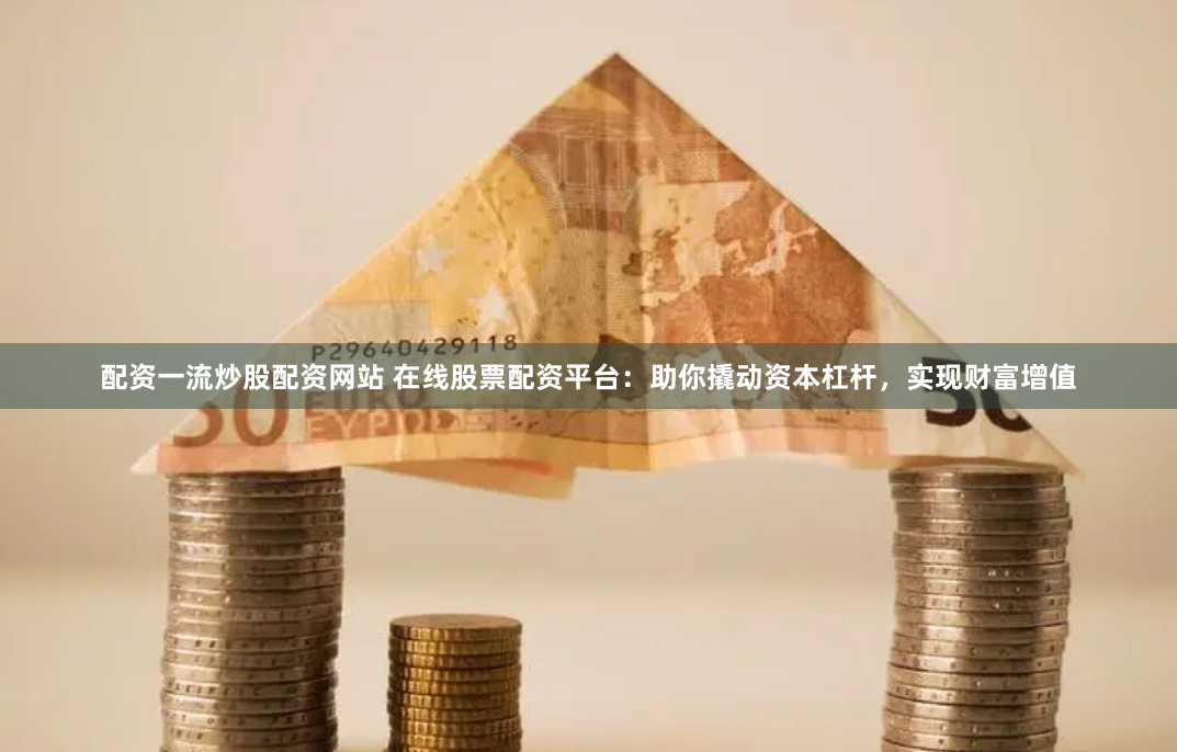 配资一流炒股配资网站 在线股票配资平台：助你撬动资本杠杆，实现财富增值
