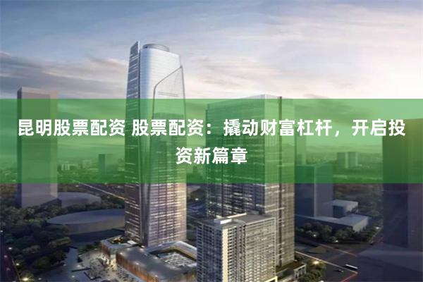 昆明股票配资 股票配资：撬动财富杠杆，开启投资新篇章