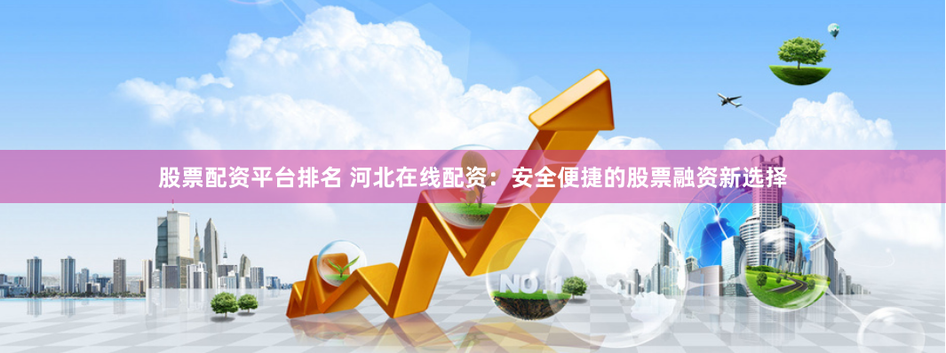 股票配资平台排名 河北在线配资：安全便捷的股票融资新选择