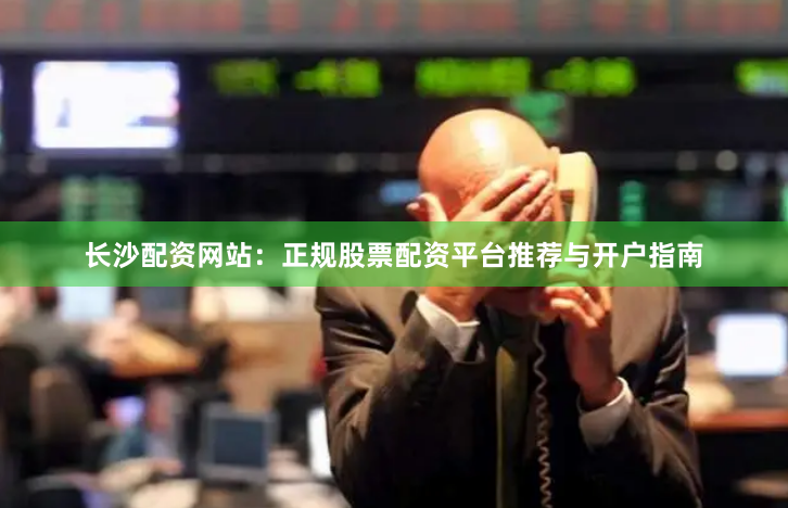 长沙配资网站：正规股票配资平台推荐与开户指南