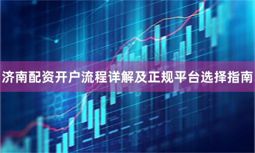 济南配资开户流程详解及正规平台选择指南